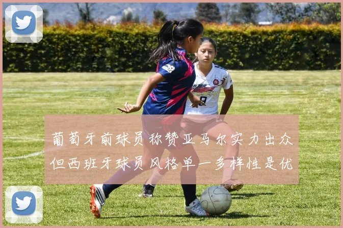 葡萄牙前球员称赞亚马尔实力出众但西班牙球员风格单一多样性是优势