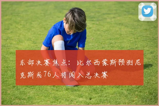 东部决赛焦点：比尔西蒙斯预测尼克斯或76人将闯入总决赛