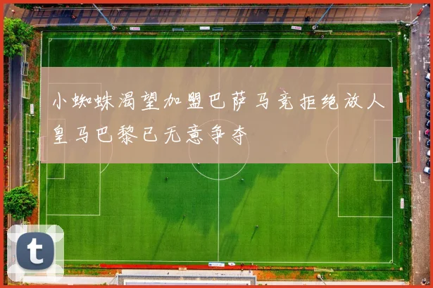 小蜘蛛渴望加盟巴萨马竞拒绝放人皇马巴黎已无意争夺