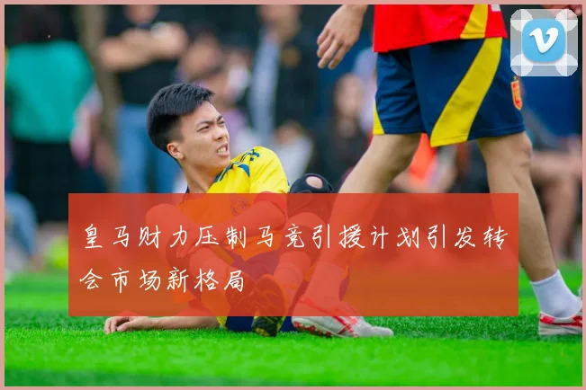 皇马财力压制马竞引援计划引发转会市场新格局