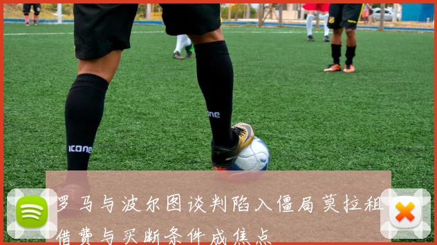 罗马与波尔图谈判陷入僵局莫拉租借费与买断条件成焦点
