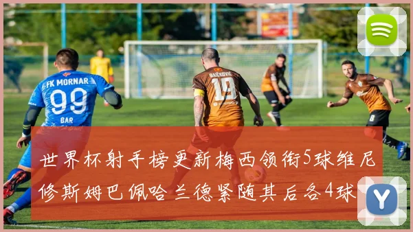 世界杯射手榜更新梅西领衔5球维尼修斯姆巴佩哈兰德紧随其后各4球