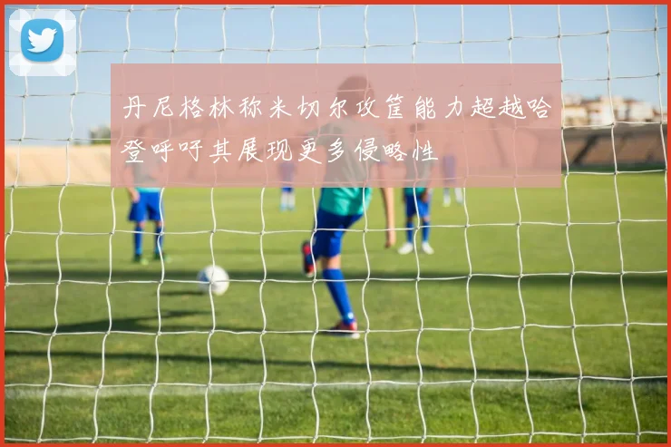 丹尼格林称米切尔攻筐能力超越哈登呼吁其展现更多侵略性