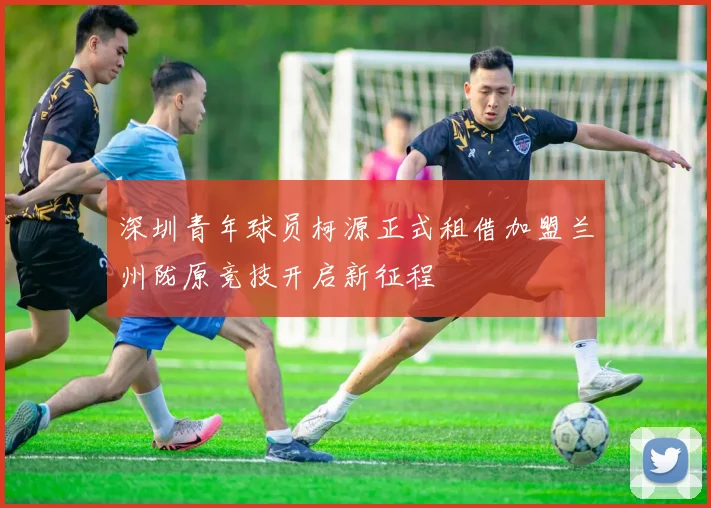 深圳青年球员柯源正式租借加盟兰州陇原竞技开启新征程