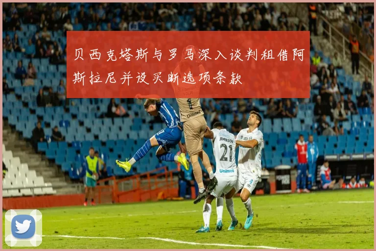 贝西克塔斯与罗马深入谈判租借阿斯拉尼并设买断选项条款