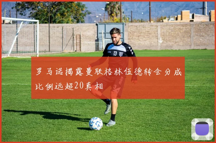 罗马诺揭露曼联格林伍德转会分成比例远超20真相