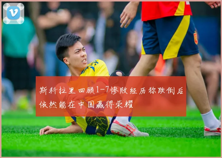 斯科拉里回顾1-7惨败经历称跌倒后依然能在中国赢得荣耀