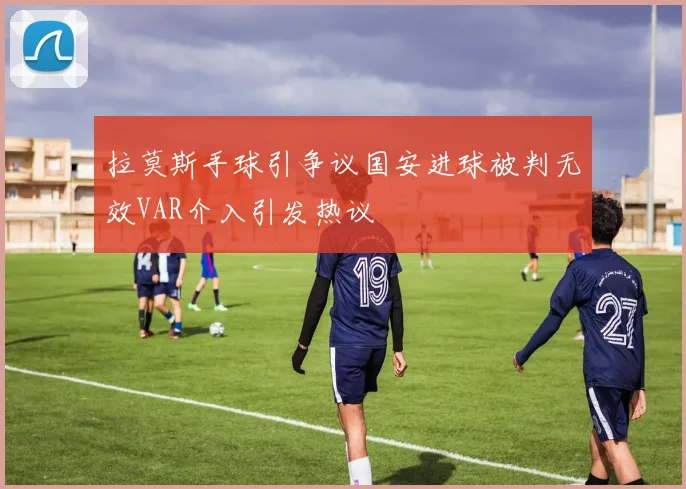 拉莫斯手球引争议国安进球被判无效VAR介入引发热议