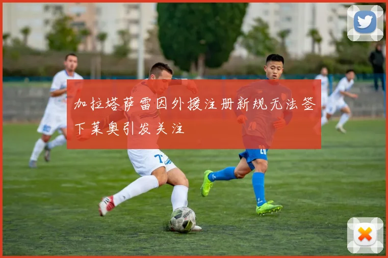 加拉塔萨雷因外援注册新规无法签下莱奥引发关注