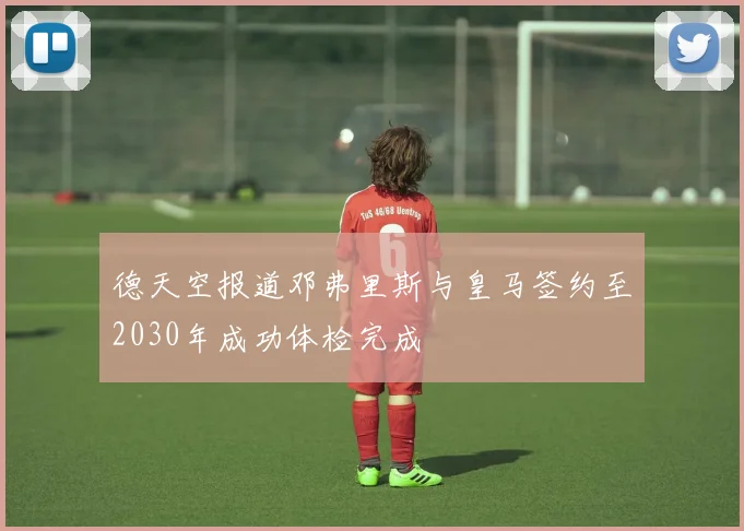 德天空报道邓弗里斯与皇马签约至2030年成功体检完成