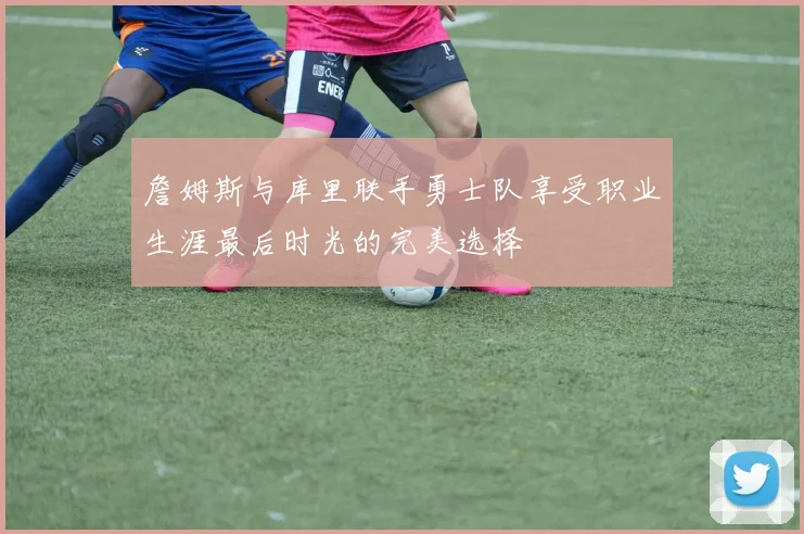 詹姆斯与库里联手勇士队享受职业生涯最后时光的完美选择