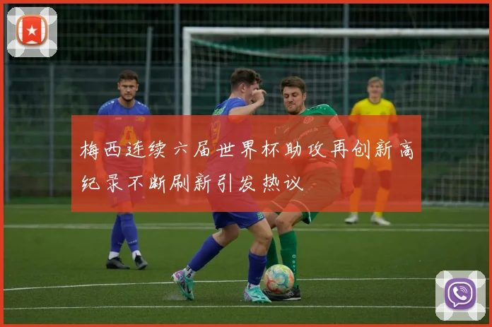 梅西连续六届世界杯助攻再创新高纪录不断刷新引发热议