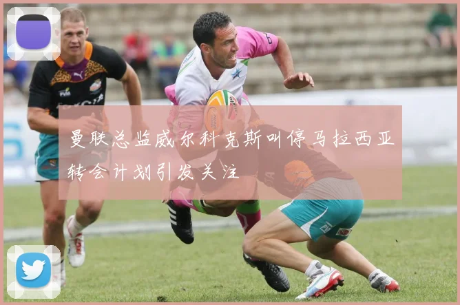 曼联总监威尔科克斯叫停马拉西亚转会计划引发关注
